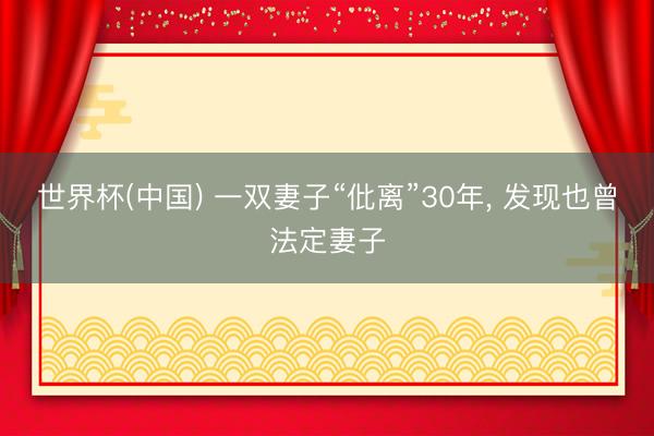 世界杯(中国) 一双妻子“仳离”30年, 发现也曾法定妻子