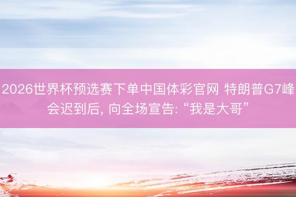 2026世界杯预选赛下单中国体彩官网 特朗普G7峰会迟到后, 向全场宣告: “我是大哥”