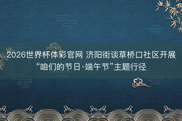 2026世界杯体彩官网 济阳街谈草桥口社区开展“咱们的节日·端午节”主题行径