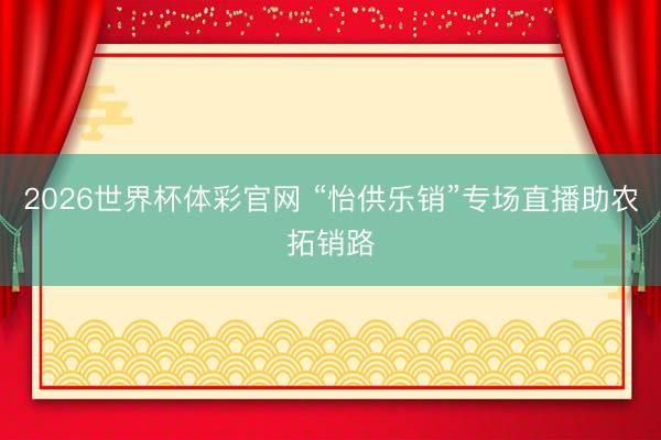 2026世界杯体彩官网 “怡供乐销”专场直播助农拓销路