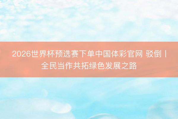 2026世界杯预选赛下单中国体彩官网 驳倒丨全民当作共拓绿色发展之路