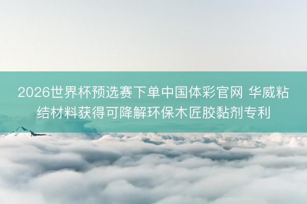 2026世界杯预选赛下单中国体彩官网 华威粘结材料获得可降解环保木匠胶黏剂专利