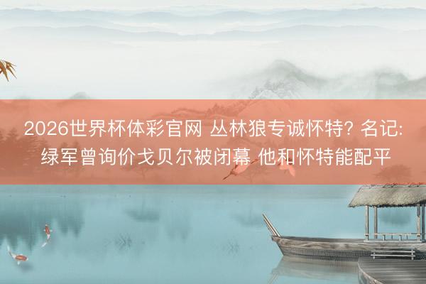 2026世界杯体彩官网 丛林狼专诚怀特? 名记: 绿军曾询价戈贝尔被闭幕 他和怀特能配平