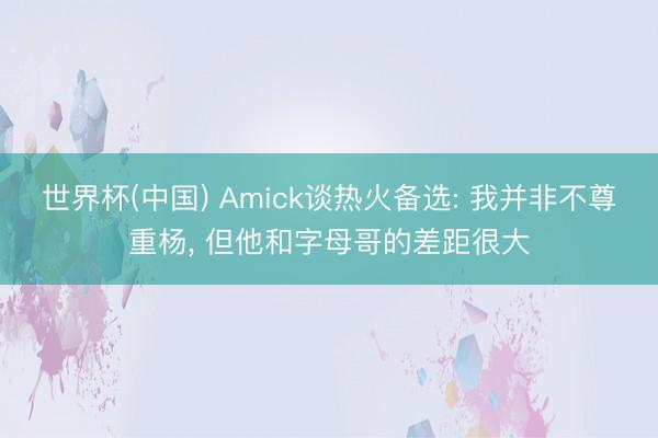 世界杯(中国) Amick谈热火备选: 我并非不尊重杨, 但他和字母哥的差距很大